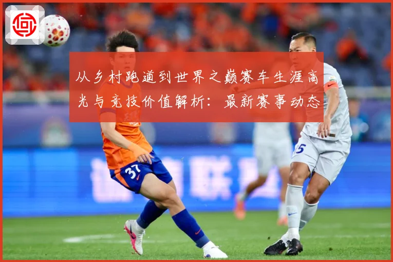 从乡村跑道到世界之巅赛车生涯高光与竞技价值解析：最新赛事动态与深度分析