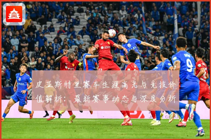 皮亚斯特里赛车生涯高光与竞技价值解析：最新赛事动态与深度分析