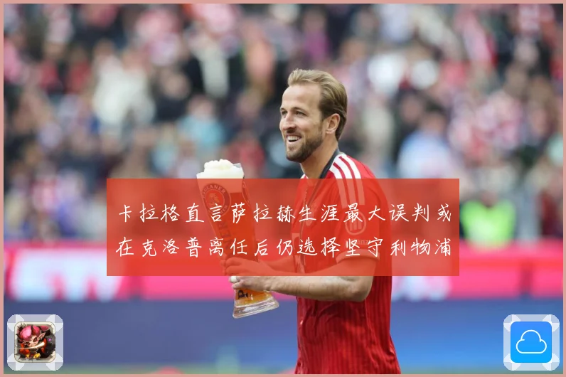 卡拉格直言萨拉赫生涯最大误判或在克洛普离任后仍选择坚守利物浦战术观察：最新赛事动态与深度分析
