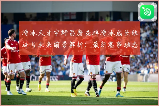 滑冰天才宇野昌磨花样滑冰成长轨迹与未来前景解析：最新赛事动态与深度分析