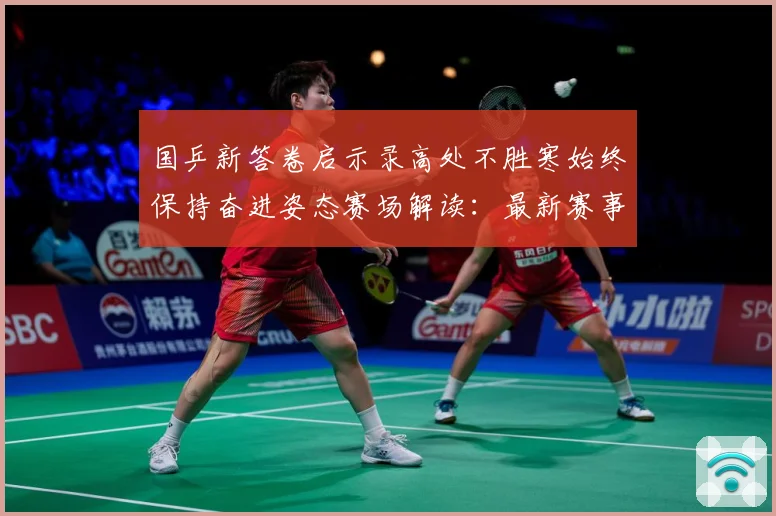 国乒新答卷启示录高处不胜寒始终保持奋进姿态赛场解读：最新赛事动态与深度分析