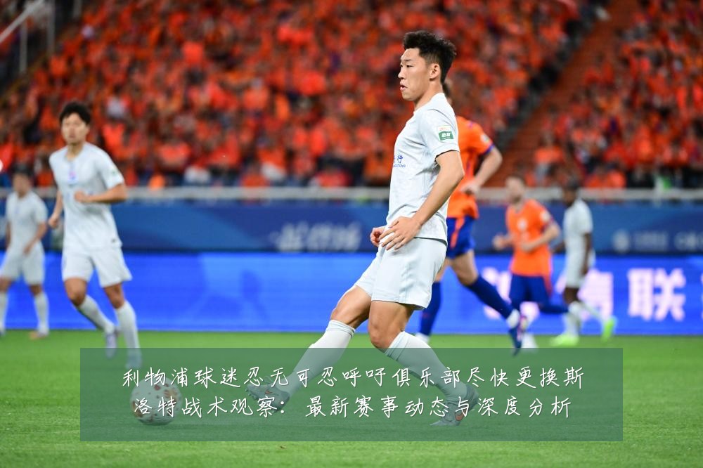 利物浦球迷忍无可忍呼吁俱乐部尽快更换斯洛特战术观察:最新赛事动态与深度分析
